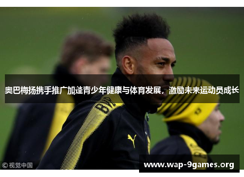 奥巴梅扬携手推广加蓬青少年健康与体育发展,激励未来运动员成长 奥巴梅扬携手推广加蓬青少年健康与体育发展,激励未来运动员成长