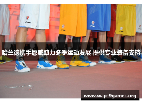 哈兰德携手挪威助力冬季运动发展 提供专业装备支持 哈兰德携手挪威助力冬季运动发展 提供专业装备支持