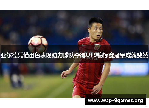 亚尔德凭借出色表现助力球队夺得U19锦标赛冠军成就斐然 亚尔德凭借出色表现助力球队夺得U19锦标赛冠军成就斐然