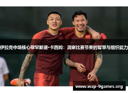 伊拉克中场核心穆罕默德·卡西姆:洞察比赛节奏的智慧与组织能力 伊拉克中场核心穆罕默德·卡西姆:洞察比赛节奏的智慧与组织能力