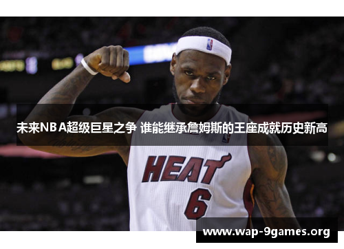 未来NBA超级巨星之争 谁能继承詹姆斯的王座成就历史新高 未来NBA超级巨星之争 谁能继承詹姆斯的王座成就历史新高