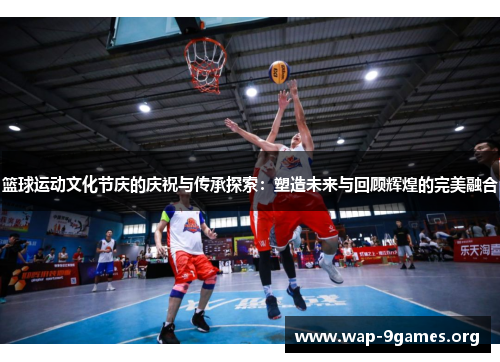 篮球运动文化节庆的庆祝与传承探索:塑造未来与回顾辉煌的完美融合 篮球运动文化节庆的庆祝与传承探索:塑造未来与回顾辉煌的完美融合