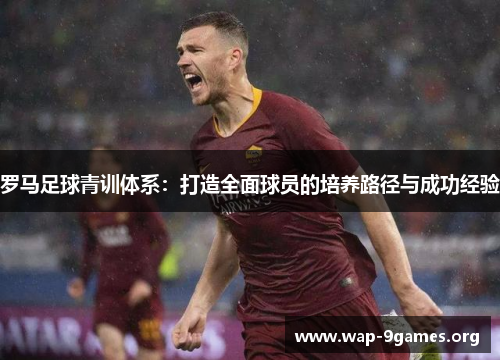 罗马足球青训体系:打造全面球员的培养路径与成功经验 罗马足球青训体系:打造全面球员的培养路径与成功经验