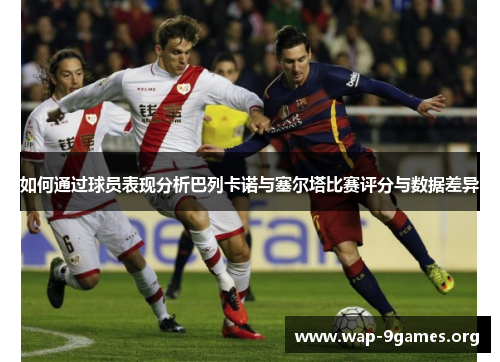 如何通过球员表现分析巴列卡诺与塞尔塔比赛评分与数据差异 如何通过球员表现分析巴列卡诺与塞尔塔比赛评分与数据差异