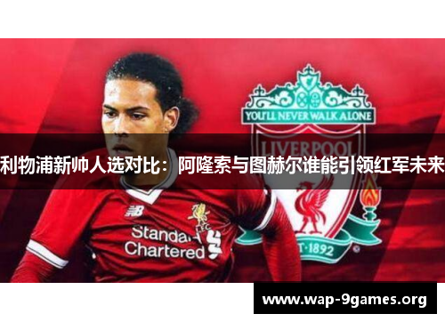 利物浦新帅人选对比：阿隆索与图赫尔谁能引领红军未来