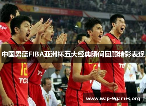 中国男篮FIBA亚洲杯五大经典瞬间回顾精彩表现 中国男篮FIBA亚洲杯五大经典瞬间回顾精彩表现