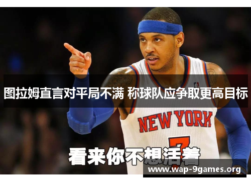 图拉姆直言对平局不满 称球队应争取更高目标 图拉姆直言对平局不满 称球队应争取更高目标