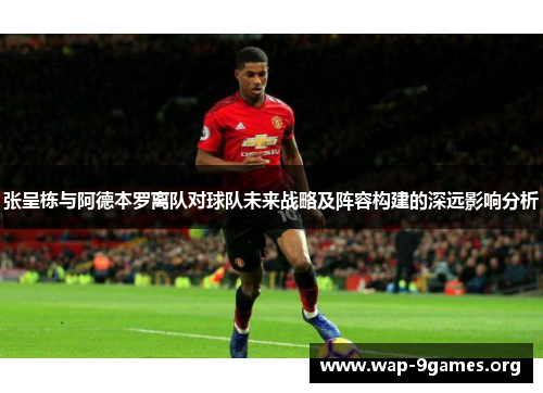 张呈栋与阿德本罗离队对球队未来战略及阵容构建的深远影响分析 张呈栋与阿德本罗离队对球队未来战略及阵容构建的深远影响分析