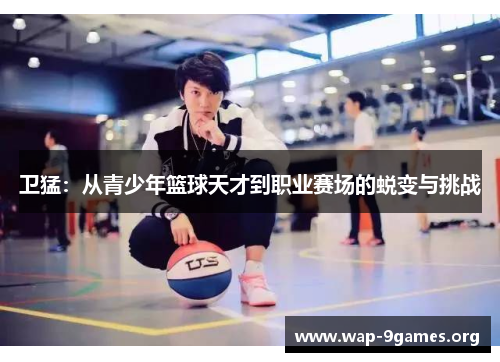 卫猛:从青少年篮球天才到职业赛场的蜕变与挑战 卫猛:从青少年篮球天才到职业赛场的蜕变与挑战