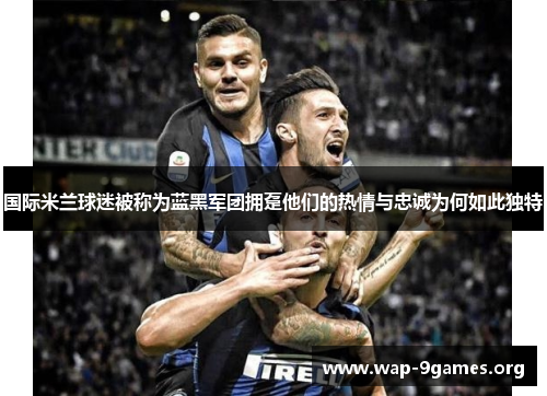 国际米兰球迷被称为蓝黑军团拥趸他们的热情与忠诚为何如此独特 国际米兰球迷被称为蓝黑军团拥趸他们的热情与忠诚为何如此独特