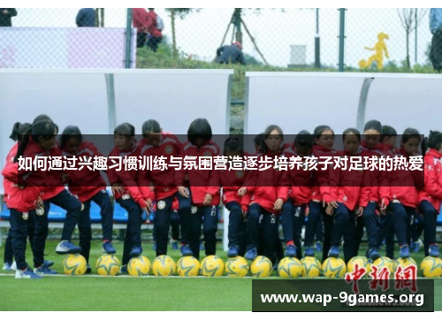 如何通过兴趣习惯训练与氛围营造逐步培养孩子对足球的热爱