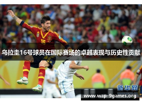 乌拉圭16号球员在国际赛场的卓越表现与历史性贡献 乌拉圭16号球员在国际赛场的卓越表现与历史性贡献