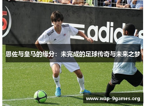 恩佐与皇马的缘分：未完成的足球传奇与未来之梦