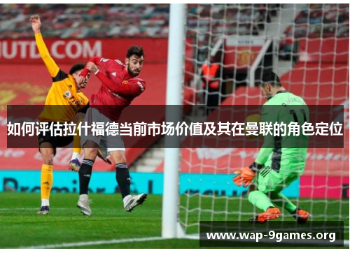 如何评估拉什福德当前市场价值及其在曼联的角色定位 如何评估拉什福德当前市场价值及其在曼联的角色定位