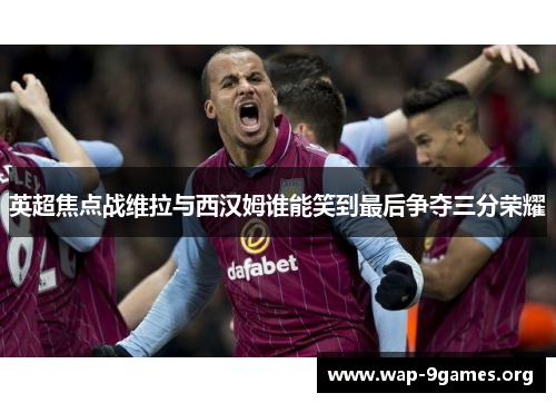 英超焦点战维拉与西汉姆谁能笑到最后争夺三分荣耀 英超焦点战维拉与西汉姆谁能笑到最后争夺三分荣耀