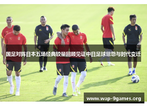 国足对阵日本五场经典较量回顾见证中日足球恩怨与时代变迁 国足对阵日本五场经典较量回顾见证中日足球恩怨与时代变迁